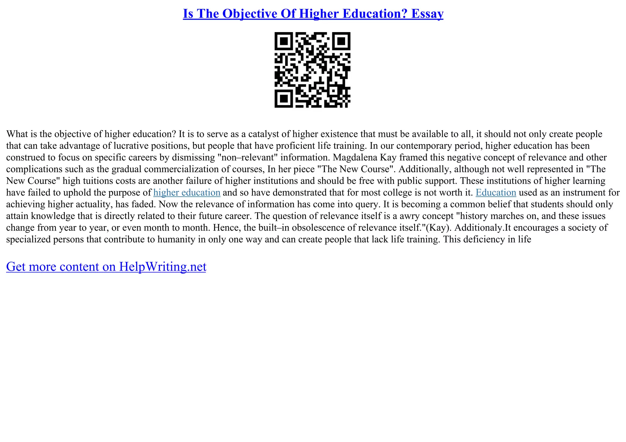 Is The Objective Of Higher Education? Essay
What is the objective of higher education? It is to serve as a catalyst of higher existence that must be available to all, it should not only create people
that can take advantage of lucrative positions, but people that have proficient life training. In our contemporary period, higher education has been
construed to focus on specific careers by dismissing "non–relevant" information. Magdalena Kay framed this negative concept of relevance and other
complications such as the gradual commercialization of courses, In her piece "The New Course". Additionally, although not well represented in "The
New Course" high tuitions costs are another failure of higher institutions and should be free with public support. These institutions of higher learning
have failed to uphold the purpose of higher education and so have demonstrated that for most college is not worth it. Education used as an instrument for
achieving higher actuality, has faded. Now the relevance of information has come into query. It is becoming a common belief that students should only
attain knowledge that is directly related to their future career. The question of relevance itself is a awry concept "history marches on, and these issues
change from year to year, or even month to month. Hence, the built–in obsolescence of relevance itself."(Kay). Additionaly.It encourages a society of
specialized persons that contribute to humanity in only one way and can create people that lack life training. This deficiency in life
Get more content on HelpWriting.net
 
