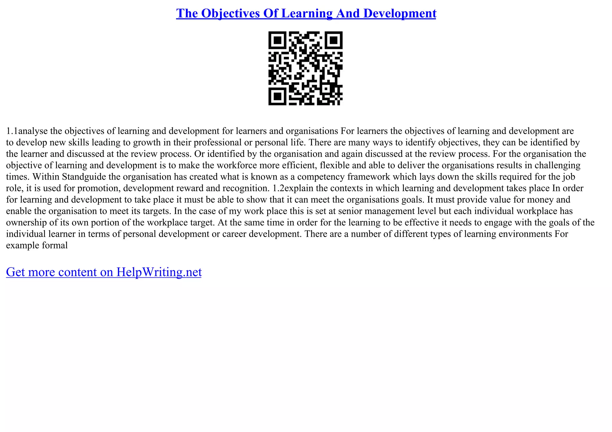 The Objectives Of Learning And Development
1.1analyse the objectives of learning and development for learners and organisations For learners the objectives of learning and development are
to develop new skills leading to growth in their professional or personal life. There are many ways to identify objectives, they can be identified by
the learner and discussed at the review process. Or identified by the organisation and again discussed at the review process. For the organisation the
objective of learning and development is to make the workforce more efficient, flexible and able to deliver the organisations results in challenging
times. Within Standguide the organisation has created what is known as a competency framework which lays down the skills required for the job
role, it is used for promotion, development reward and recognition. 1.2explain the contexts in which learning and development takes place In order
for learning and development to take place it must be able to show that it can meet the organisations goals. It must provide value for money and
enable the organisation to meet its targets. In the case of my work place this is set at senior management level but each individual workplace has
ownership of its own portion of the workplace target. At the same time in order for the learning to be effective it needs to engage with the goals of the
individual learner in terms of personal development or career development. There are a number of different types of learning environments For
example formal
Get more content on HelpWriting.net
 