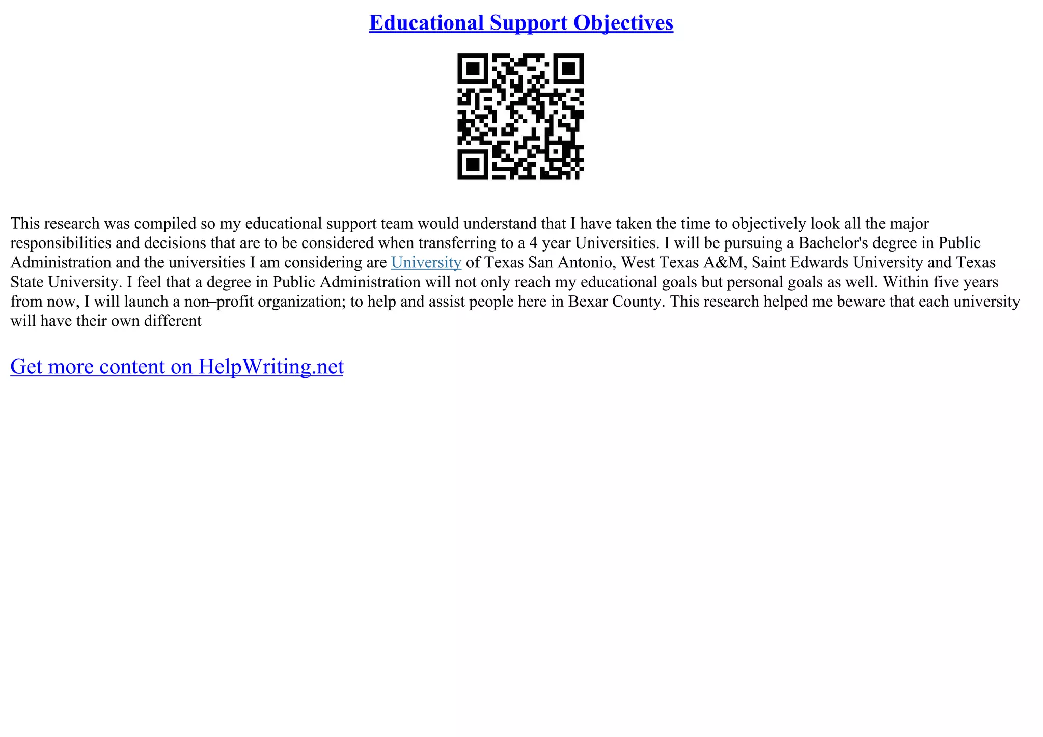 Educational Support Objectives
This research was compiled so my educational support team would understand that I have taken the time to objectively look all the major
responsibilities and decisions that are to be considered when transferring to a 4 year Universities. I will be pursuing a Bachelor's degree in Public
Administration and the universities I am considering are University of Texas San Antonio, West Texas A&M, Saint Edwards University and Texas
State University. I feel that a degree in Public Administration will not only reach my educational goals but personal goals as well. Within five years
from now, I will launch a non–profit organization; to help and assist people here in Bexar County. This research helped me beware that each university
will have their own different
Get more content on HelpWriting.net
 