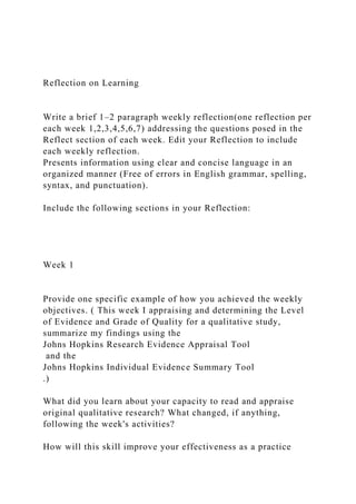 Reflection on Learning
Write a brief 1–2 paragraph weekly reflection(one reflection per
each week 1,2,3,4,5,6,7) addressing the questions posed in the
Reflect section of each week. Edit your Reflection to include
each weekly reflection.
Presents information using clear and concise language in an
organized manner (Free of errors in English grammar, spelling,
syntax, and punctuation).
Include the following sections in your Reflection:
Week 1
Provide one specific example of how you achieved the weekly
objectives. ( This week I appraising and determining the Level
of Evidence and Grade of Quality for a qualitative study,
summarize my findings using the
Johns Hopkins Research Evidence Appraisal Tool
and the
Johns Hopkins Individual Evidence Summary Tool
.)
What did you learn about your capacity to read and appraise
original qualitative research? What changed, if anything,
following the week's activities?
How will this skill improve your effectiveness as a practice
 