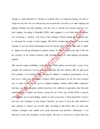 Arrange so much information to develop an academic task is an important strategy. In order to
design the way that how you will present your research idea you need to do mind mapping and
planning. Planning and mind mapping is the first step to develop any research proposal or to
learn anything. According to Randolph (2009), mind mapping is a tool which helps in effective
way of learning. I, somehow, well aware of the technique of brain storming but it will take time
to understand the concept of mind mapping. Bell (2014) considers these concepts are the useful
strategies to give the detail understanding about the relevant subject. These skills help to enable
to organise the relevant information in effective manner. In order to enhance this skill, I will seek
the assistance of my teachers assistance while obtaining tutorials for mind mapping and planning
methods.
This semester requires publishing a research paper. While making research paper i came across
strengths and weaknesses in terms of my research skills. My data collection skills are quite good
but sometimes i feel hesitation while selecting the method. I considered questionnaires are the
best way to collect data. According to Kothari (2004) questionnaires are the best and convenient
way to collect data. I am not good at sampling techniques. Kothari (2004) further emphasized
that there are other appropriate methods than this to the collection of appropriate data. Research
methodology is a complex and advance concept for me. In the view of Bell (2014), to present
and summarise the research findings, analysis of data is necessary. I found myself that I need to
learn few more techniques of data analysis. Therefore, my aim is to learn the other methods of
data collection to enhance my research skills. According to Bell (2014) there are other data
collection techniques that include focus group discussion and interviews. Furthermore, I am
interested to learn more techniques of data analysis. My aim is to learn how to extract data from
 