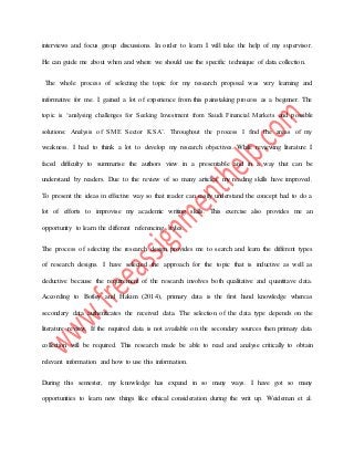 interviews and focus group discussions. In order to learn I will take the help of my supervisor.
He can guide me about when and where we should use the specific technique of data collection.
The whole process of selecting the topic for my research proposal was very learning and
informative for me. I gained a lot of experience from this painstaking process as a beginner. The
topic is ‘analysing challenges for Seeking Investment from Saudi Financial Markets and possible
solutions: Analysis of SME Sector KSA’. Throughout the process I find the areas of my
weakness. I had to think a lot to develop my research objectives. While reviewing literature I
faced difficulty to summarise the authors view in a presentable and in a way that can be
understand by readers. Due to the review of so many articles, my reading skills have improved.
To present the ideas in effective way so that reader can easily understand the concept had to do a
lot of efforts to improvise my academic writing skills. This exercise also provides me an
opportunity to learn the different referencing styles.
The process of selecting the research design provides me to search and learn the different types
of research designs. I have selected the approach for the topic that is inductive as well as
deductive because the requirement of the research involves both qualitative and quantitave data.
According to Botley and Hakim (2014), primary data is the first hand knowledge whereas
secondary data authenticates the received data. The selection of the data type depends on the
literature review. If the required data is not available on the secondary sources then primary data
collection will be required. This research made be able to read and analyse critically to obtain
relevant information and how to use this information.
During this semester, my knowledge has expand in so many ways. I have got so many
opportunities to learn new things like ethical consideration during the writ up. Weideman et al.
 
