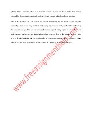 (2014) defines academic ethics in a way that students of research should make them morally
responsible. To conduct the research, students should consider ethical academic activities.
This is to conclude that this session has added many things in the ocean of my academic
knowledge. Now i feel very confident while doing any research work, read articles and writing
the academic essays. This session developed my reading and writing styles in a way that i can
easily interpret and present my ideas in front of my teachers. Due to the learning process i learn
how to do mind mapping and planning in order to organise the research idea. Moreover, I gained
information that what is academic ethics and how to consider it while doing research.
 