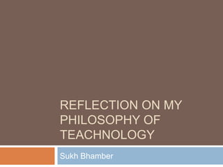 REFLECTION ON MY
PHILOSOPHY OF
TEACHNOLOGY
Sukh Bhamber

 
