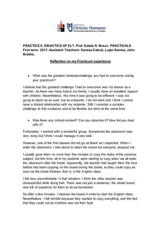 PRACTICE II, DIDACTICS OF ELT. Prof. Estela N. Braun. PRACTICALS
First term- 2017. Assistant Teachers: Vanesa Cabral, Luján Ramos, John
Brakke.
Reflection on my Practicum experience
 What was the greatest obstacle/challenge you had to overcome during
your practicum?
I believe that the greatest challenge I had to overcome was my stance as a
teacher. As there are many kids in my family, I usually have an excellent rapport
with children. Nevertheless, this time it was going to be different; I was not
going to stand as an aunt, but as a teacher. I do not want and I think I cannot
have a distant relationship with my students. Still, I consider a complex
challenge to find a balance and to be flexible but strict at the same time.
 Was there any critical incident? Can you describe it? How did you deal
with it?
Fortunately, I worked with a wonderful group. Sometimes the classroom was
very noisy but I think I could manage it very well.
However, one of the first classes did not go as fluent as I expected. When I
enter the classroom, I was about to clean the board but everyone stopped me.
I usually gave them no more than five minutes to copy the tasks of the previous
subject, but this time, all of my students were starting to copy when we all enter
the classroom after the break. Apparently, the teacher that taught them the hour
before had been copying on the board during the break, so they could copy as
soon as the break finishes, that is, in the English class.
I felt very uncomfortable in that situation. I think the other teacher was
disrespectful while doing that. There was not just a sentence; the whole board
was full of questions for them to do as homework.
So after a few minutes, I cleaned the board in order to start the English class.
Nevertheless, I felt terrible because they wanted to copy everything and the fact
that they could not do it before was not their fault.
 