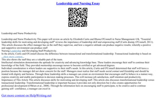 Leadership and Nursing Essay
Leadership and Nurse Productivity
Leadership and Nurse Productivity This paper will review an article by Elizabeth Curtis and Rhona O'Connell in Nurse Management–UK. "Essential
leadership skills for motivating and developing staff" reviews the importance of leadership skill and empowering staff (Curtis &amp; O'Connell, 2011).
This article discusses the effect manager has on the staff they supervise, and how a negative attitude can produce negative results; whereby a positive
and supportive environment can produce staff
Nursing Leadership and Developing Staff Productivity.
In the article, Curtis and O'Connell discuss the difference between transactional and transformational leadership. Transactional leadership is based on
...show more content...
This also shows the staff they are a valuable part of the team.
Intellectual stimulation demonstrates the aptitude for creativity and advancing knowledge base. These leaders encourage their staff to continue their
knowledge of the field. They provided mentorship encourage nurses to become certified or get advanced degrees.
Individual consideration is where leaders are supportive to their staff's needs. In this article, Curtis and O'Connell determined that staff will leave a
position because the manager did not show concern for the staff. Managers must realize that staff needs social contact and friendship and should be
treated with dignity and fairness. Through these leadership skills a manager can create an environment that encourages staff to behave in a mature way,
express creativity and enable participation in decision making processes. This will increase job satisfaction, staff retention and productivity.
Importance of This Article This article discusses skills for motivating and developing staff. This article also discusses transformational leadership verses
transactional leadership. Transformational leadership is important because it provides not only direction but it also creates opportunities for
professional development (O'Brien et al., 2008). Through the information here on encouraging staff to participate, to be creative and to continue
gaining self– confidence, a manager can excel in
Get more content on HelpWriting.net
 