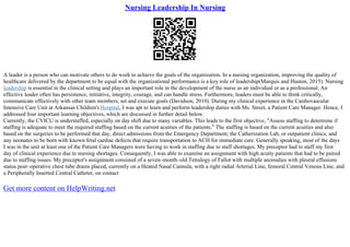 Nursing Leadership In Nursing
A leader is a person who can motivate others to do work to achieve the goals of the organization. In a nursing organization, improving the quality of
healthcare delivered by the department to be equal with the organizational performance is a key role of leadership(Marquis and Huston, 2015). Nursing
leadership is essential in the clinical setting and plays an important role in the development of the nurse as an individual or as a professional. An
effective leader often has persistence, initiative, integrity, courage, and can handle stress. Furthermore, leaders must be able to think critically,
communicate effectively with other team members, set and execute goals (Davidson, 2010). During my clinical experience in the Cardiovascular
Intensive Care Unit at Arkansas Children's Hospital, I was apt to learn and perform leadership duties with Ms. Street, a Patient Care Manager. Hence, I
addressed four important learning objectives, which are discussed in further detail below.
Currently, the CVICU is understaffed, especially on day shift due to many variables. This leads to the first objective, "Assess staffing to determine if
staffing is adequate to meet the required staffing based on the current acuities of the patients." The staffing is based on the current acuities and also
based on the surgeries to be performed that day, direct admissions from the Emergency Department, the Catherization Lab, or outpatient clinics, and
any neonates to be born with known fetal cardiac defects that require transportation to ACH for immediate care. Generally speaking, most of the days
I was in the unit at least one of the Patient Care Managers were having to work in staffing due to staff shortages. My preceptor had to staff my first
day of clinical experience due to nursing shortages. Consequently, I was able to examine an assignment with high acuity patients that had to be paired
due to staffing issues. My preceptor's assignment consisted of a seven–month–old Tetralogy of Fallot with multiple anomalies with pleural effusions
status post–operative chest tube drains placed, currently on a Heated Nasal Cannula, with a right radial Arterial Line, femoral Central Venous Line, and
a Peripherally Inserted Central Catheter, on contact
Get more content on HelpWriting.net
 