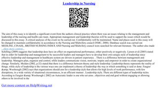 Leadership in Nursing
The aim of this essay is to identify a significant event from the authors clinical practice where there was an issues relating to the management and
leadership of the nursing and health care team. Appropriate management and leadership theories will be used to support the issues which would be
discussed in this essay. A critical analyses of the event we be carried out. Confidentiality will be maintained. Name and places used in this essay will
be changed to maintain confidentiality in accordance to the Nursing and Midwifery council (NMC, 2008). Database search was carried out
MEDLINE, CINAHL, BRITISH NURSING INDEX AND Nursing and Midwifery council were searched for relevant literature. The author also made
...show more content...
Schilling (2009) suggests that leadership does have an effect on organisational performance, either positively or negatively. Larsen et al (2005) stated
that in order for leadership and management to be successful leaders and managers have to develop their own unique style of leadership since
effective leadership and management in healthcare system are drivers in patient experience. . There is a difference between management and
leadership. Managers plan, organize and control, while leaders communicate vision, motivate, inspire and empower in order to create organizational
change. Similarly, Moiden (2002, p.32) stated that there is a difference between theory and style leadership. Leadership theory represents the reality of
things, while style of leadership is the various ways one can implement a theory of leadership–the way in which something is said or done. Faugier
&amp; Woolnough (2002) says that organizations should aim for a leadership style that allows for high levels of work performance, with few
disruptions, in a wide variety of situational circumstances, in an efficient manner . Leadership style. There are different types of leadership styles.
According to Faugier &amp; Woolnough ( 2002) an Autocratic leader is one who set aims , objectives and end goal without engaging or allowing
others to be involved in the
Get more content on HelpWriting.net
 