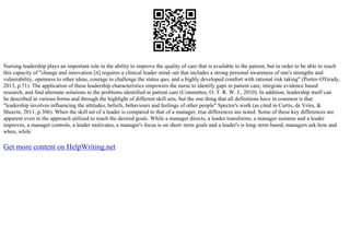 Nursing leadership plays an important role in the ability to improve the quality of care that is available to the patient, but in order to be able to reach
this capacity of "change and innovation [it] requires a clinical leader mind–set that includes a strong personal awareness of one's strengths and
vulnerability, openness to other ideas, courage to challenge the status quo, and a highly developed comfort with rational risk taking" (Porter–O'Grady,
2013, p.71). The application of these leadership characteristics empowers the nurse to identify gaps in patient care, integrate evidence based
research, and find alternate solutions to the problems identified in patient care (Committee, O. T. R. W. J., 2010). In addition, leadership itself can
be described in various forms and through the highlight of different skill sets, but the one thing that all definitions have in common is that
"leadership involves influencing the attitudes, beliefs, behaviours and feelings of other people" Spector's work (as cited in Curtis, de Vries, &
Sheerin, 2011, p.306). When the skill set of a leader is compared to that of a manager, true differences are noted. Some of these key differences are
apparent even in the approach utilized to reach the desired goals. While a manager directs, a leader transforms, a manager sustains and a leader
improves, a manager controls, a leader motivates, a manager's focus is on short–term goals and a leader's is long–term based, managers ask how and
when, while
Get more content on HelpWriting.net
 