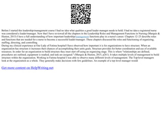 Before I started this leadership/management coarse I had no idea what qualities a good leader manager needs to hold. I had no idea a registered nurse
was considered a leader/manager. Now that I have reviewed all the chapters in the Leadership Roles and Management Functions in Nursing (Marquis &
Huston, 2015) I have a full understanding of how important leadership/management functions play in a nurse's career. Chapters 12–25 describe roles
and functions that are needed for a nurse to become a successful leader/manager. These chapters discussed the roles and functioning of organizing,
staffing, directing, and controlling.
During my clinical experience at Our Lady of Fatima hospital I have observed how important it is for organizations to have structure. When an
organization has structure it increases their chances of accomplishing their units goals. Structure provides for better coordination and use of available
resources. In order for an organization to build structure they must start off using an organizing stage. This is where "relationships are defined,
procedures are outlined, equipment is readied, and task are assigned." (Marquis & Huston, 2015, p261). It takes multiple levels of management to build
structure within the organization. Working in Fatima hospital I was able to observe many different levels of management. The Top
–level managers
look at the organization as a whole. They generally make decisions with few guidelines. An example of a top–level manager would
Get more content on HelpWriting.net
 