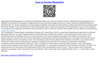 Essay on Nursing Management
Appropriate Nursing Management in a Hospital Unit Mariamma Thazhavana American Sentinel University Appropriate Nursing Management in a
Hospital Unit The purpose of this paper is to judge the power used by the nurse manager in the given scenario, evaluate the detrimental behaviors
identified in the case and the consequences of strong negative leadership, value behaviors that contribute to optimal team functioning, formulate action
plan for the manager, and to measure the observations that should be used to monitor her performances. The expectation set up on a nurse manager is
to coordinate levels of employees and facilitate services for patients. She is to direct the workforce and available resources within the existing structure
...show more content...
The Consequences of Strong Negative Leadership According to Dr. Annette Roter, (2012), an experienced leadership and organization development
professional, there are two types of negative leaders: transactional leaders and destructive leaders. A transactional leader does not focus on the
individual needs of his subordinates, but tries to value to advance his own and his subordinate's programs. This leader uses both positive and
negative motivation. He positively motivates the subordinates by praising them, offering rewards and promises. The negative motivation focuses on
negative feedback, threats, or disciplinary actions. The subordinates would suffer the impact of these tendencies for months or years (Roter, 2012).
A destructive leader creates division among the employees, spoiling the team spirit. He or she separates the subordinates voluntarily or
involuntarily and this creates instability in the team. There is a tendency for some people to accept the negative leader as a hero. These people
would become the leader's favorites and the leader would benefit them. As a result, the other group that is less favorable to the leader will suffer. The
manager deviates from the mission of the organization and they find it uncomfortable to work as a team. "The toxic leader will use charismatic
tendencies to manipulate, isolate, and ostracize his or her followers. This is where team work is impacted" (Roter, 2012, p. 1). Some leaders create
confusion
Get more content on HelpWriting.net
 