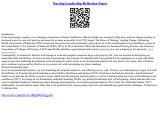 Nursing Leadership Reflection Paper
Introduction
In the increasingly complex, ever changing environment of today's healthcare, effective leaders are essential to help drive positive change resulting in
increased access to care with positive outcomes for as many as possible. In its 2010 report, The Future of Nursing: Leading Change, Advancing
Health, the Institute of Medicine (IOM) recognized that nurses are well positioned to play a key role in the transformation of our healthcare system in
the United States (U.S.) (Institute of Medicine [IOM], 2010). In The Essentials of Doctoral Education for Advanced Nursing Practice, the American
Association of Colleges of Nursing (AACN) specifically identifies organizational and systems leadership as a core competency for advanced...show
more content...
Consequently, I continued to function well enough at work and complete numerous large scale projects, but I was not focused on developing my
leadership skills and abilities. As I am currently experiencing a fair amount of leadership drift, I am grateful for the opportunity to review and reflect
upon my previous leadership development work and analyses, and to create a new development plan for the next three to five years. This will allow
me to continue to grow and be effective in my current role, while developing my future roadmap.
Personal Leadership Style
In reviewing leadership literature, my own leadership development analytics, and reflecting on my work, I believe my leadership style aligns well with
the definition of Transformational Leadership as described by Hutchinson and Jackson (2013). Hutchinson and Jackson describe a transformational
leader as one who has the ability to create a vision which provides meaning and motivation, as well as communicating that vision with enthusiasm and
confidence (2013). According to my Situational Leadership Summary Profile, my preferred leadership style is Participating, which indicates that I am
most comfortable leading by influencing others through encouragement, involvement and participation (The Center for Leadership Studies, 2017).
Additionally, my personalysis report states that in my preferred style I enjoy people–type roles and undertaking organizational challenges. Furthermore,
it indicates that
Get more content on HelpWriting.net
 