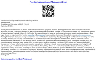 Nursing leadership and Mangement Essay
Effective Leadership and Management in Nursing Shortage
Amita Pradhan
Grand Canyon University: NRS 451V–O101
September 29, 2013
Health professionals demand is on the rise due to nation's 78 millions aging baby boomers. Nursing profession is in the midst of a cyclical and
worsening shortage. Economists estimate 285,000 registered nurses shortage between 2015 and 2020 while 95% of patient care is provided by nursing
in hospital setting (Creasia & Friberg, 2011). Nursing shortage and the nurse – turnover has become an important issue in health care industry. This
paper focuses on important role of nursing leadership and management to approach the situation and the student's personal...show more content...
Nursing leaders were strong and courageous individual who would take risk in achieving the organization goal, would use their knowledge and skills
to manage the employee who they were responsible for. Huber (2010) adds that Nursing leader should have the ability to collaborate clinical,
administrative and operation skills into problems solving in care giving environment which needs a special skills, courage and ability to move the
vision into action. Successful leader has the ability to create positive work environments. Laschinger (2012) pointed out "Authentic leadership"
characterized by leader behaviors that create meaning and optimism in followers through transparency, balanced processing, moral integrity and
self–awareness, to be linked with positive working conditions. While taking clinical co–coordinator role on the clinical environment, student
experienced knowing owns "Inner leadership" or "Self–awareness" helped to bring the hidden qualities of leadership into reality and to apply them in
life and work situations. As a team member student feels personally and professionally important while being treated with respect and consideration by
the nursing leader. It also increases the sense of professional security when the nursing leader becomes supportive in dealing with clinical and
administrative problems.
Staffing and
Get more content on HelpWriting.net
 