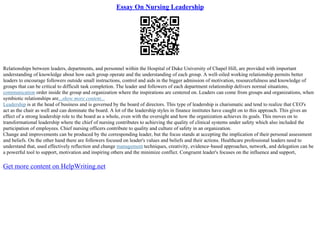 Essay On Nursing Leadership
Relationships between leaders, departments, and personnel within the Hospital of Duke University of Chapel Hill, are provided with important
understanding of knowledge about how each group operate and the understanding of each group. A well–oiled working relationship permits better
leaders to encourage followers outside small instructions, control and aids in the bigger admission of motivation, resourcefulness and knowledge of
groups that can be critical to difficult task completion. The leader and followers of each department relationship delivers normal situations,
communication order inside the group and organization where the inspirations are centered on. Leaders can come from groups and organizations, when
symbiotic relationships are...show more content...
Leadership is at the head of business and is governed by the board of directors. This type of leadership is charismatic and tend to realize that CEO's
act as the chair as well and can dominate the board. A lot of the leadership styles in finance institutes have caught on to this approach. This gives an
effect of a strong leadership role to the board as a whole, even with the oversight and how the organization achieves its goals. This moves on to
transformational leadership where the chief of nursing contributes to achieving the quality of clinical systems under safety which also included the
participation of employees. Chief nursing officers contribute to quality and culture of safety in an organization.
Change and improvements can be produced by the corresponding leader, but the focus stands at accepting the implication of their personal assessment
and beliefs. On the other hand there are followers focused on leader's values and beliefs and their actions. Healthcare professional leaders need to
understand that, used effectively reflection and change management techniques, creativity, evidence–based approaches, network, and delegation can be
a powerful tool to support, motivation and inspiring others and the minimize conflict. Congruent leader's focuses on the influence and support,
Get more content on HelpWriting.net
 