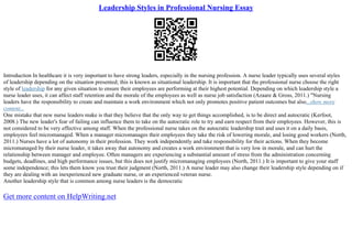 Leadership Styles in Professional Nursing Essay
Introduction In healthcare it is very important to have strong leaders, especially in the nursing profession. A nurse leader typically uses several styles
of leadership depending on the situation presented; this is known as situational leadership. It is important that the professional nurse choose the right
style of leadership for any given situation to ensure their employees are performing at their highest potential. Depending on which leadership style a
nurse leader uses, it can affect staff retention and the morale of the employees as well as nurse job satisfaction (Azaare & Gross, 2011.) "Nursing
leaders have the responsibility to create and maintain a work environment which not only promotes positive patient outcomes but also...show more
content...
One mistake that new nurse leaders make is that they believe that the only way to get things accomplished, is to be direct and autocratic (Kerfoot,
2008.) The new leader's fear of failing can influence them to take on the autocratic role to try and earn respect from their employees. However, this is
not considered to be very effective among staff. When the professional nurse takes on the autocratic leadership trait and uses it on a daily basis,
employees feel micromanaged. When a manager micromanages their employees they take the risk of lowering morale, and losing good workers (North,
2011.) Nurses have a lot of autonomy in their profession. They work independently and take responsibility for their actions. When they become
micromanaged by their nurse leader, it takes away that autonomy and creates a work environment that is very low in morale, and can hurt the
relationship between manager and employee. Often managers are experiencing a substantial amount of stress from the administration concerning
budgets, deadlines, and high performance issues, but this does not justify micromanaging employees (North, 2011.) It is important to give your staff
some independence; this lets them know you trust their judgment (North, 2011.) A nurse leader may also change their leadership style depending on if
they are dealing with an inexperienced new graduate nurse, or an experienced veteran nurse.
Another leadership style that is common among nurse leaders is the democratic
Get more content on HelpWriting.net
 