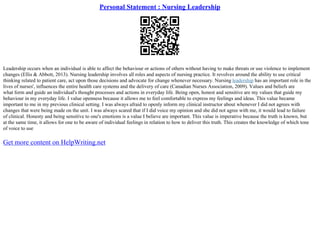 Personal Statement : Nursing Leadership
Leadership occurs when an individual is able to affect the behaviour or actions of others without having to make threats or use violence to implement
changes (Ellis & Abbott, 2013). Nursing leadership involves all roles and aspects of nursing practice. It revolves around the ability to use critical
thinking related to patient care, act upon those decisions and advocate for change whenever necessary. Nursing leadership has an important role in the
lives of nurses', influences the entire health care systems and the delivery of care (Canadian Nurses Association, 2009). Values and beliefs are
what form and guide an individual's thought processes and actions in everyday life. Being open, honest and sensitive are my values that guide my
behaviour in my everyday life. I value openness because it allows me to feel comfortable to express my feelings and ideas. This value became
important to me in my previous clinical setting. I was always afraid to openly inform my clinical instructor about whenever I did not agrees with
changes that were being made on the unit. I was always scared that if I did voice my opinion and she did not agree with me, it would lead to failure
of clinical. Honesty and being sensitive to one's emotions is a value I believe are important. This value is imperative because the truth is known, but
at the same time, it allows for one to be aware of individual feelings in relation to how to deliver this truth. This creates the knowledge of which tone
of voice to use
Get more content on HelpWriting.net
 