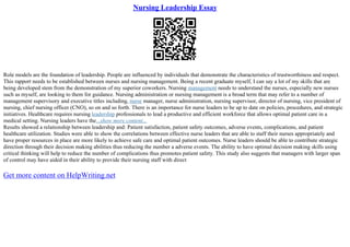 Nursing Leadership Essay
Role models are the foundation of leadership. People are influenced by individuals that demonstrate the characteristics of trustworthiness and respect.
This rapport needs to be established between nurses and nursing management. Being a recent graduate myself, I can say a lot of my skills that are
being developed stem from the demonstration of my superior coworkers. Nursing management needs to understand the nurses, especially new nurses
such as myself, are looking to them for guidance. Nursing administration or nursing management is a broad term that may refer to a number of
management supervisory and executive titles including, nurse manager, nurse administration, nursing supervisor, director of nursing, vice president of
nursing, chief nursing officer (CNO), so on and so forth. There is an importance for nurse leaders to be up to date on policies, procedures, and strategic
initiatives. Healthcare requires nursing leadership professionals to lead a productive and efficient workforce that allows optimal patient care in a
medical setting. Nursing leaders have the...show more content...
Results showed a relationship between leadership and: Patient satisfaction, patient safety outcomes, adverse events, complications, and patient
healthcare utilization. Studies were able to show the correlations between effective nurse leaders that are able to staff their nurses appropriately and
have proper resources in place are more likely to achieve safe care and optimal patient outcomes. Nurse leaders should be able to contribute strategic
direction through their decision making abilities thus reducing the number a adverse events. The ability to have optimal decision making skills using
critical thinking will help to reduce the number of complications thus promotes patient safety. This study also suggests that managers with larger span
of control may have aided in their ability to provide their nursing staff with direct
Get more content on HelpWriting.net
 