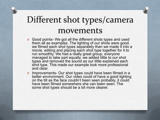 Different shot types/camera
movements
O Good points- We got all the different shots types and used

them all as examples. The lighting of our shots were good.
we filmed each shot types separately than we made it into a
movie, editing and placing each shot type together for it to
run smoothly. We had a really great group, everyone
managed to take part equally. we added tittle to our shot
types and removed the sound as our tittle explained each
shot type. This made our example look more professional
and clear.
O Improvements- Our shot types could have been filmed in a
better environment. Our video could of have a good lighting
on the tilt as the face couldn’t been seen probably, it could
have been filmed somewhere she can been seen. The
some shot types should be a bit more clearer.

 