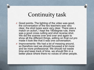 Continuity task
O Good points- The lighting of the video was good,

the conversation of the two teachers was very
clear, the shot types were very clear. There was a
match on action, I kept the 180degree rule, there
was a good cross cutting and shot reverse shot.
We did the scenes over and over and again to
show all the different things, editing on final cut pro
made it look like that it was one conversation.
O Improvements- We had a lot of messing around,
so therefore next we should focussed a bit more
and be more professional. We should not waste
time and keep track of time. we should film in a
better place where there no voices of other people.

 