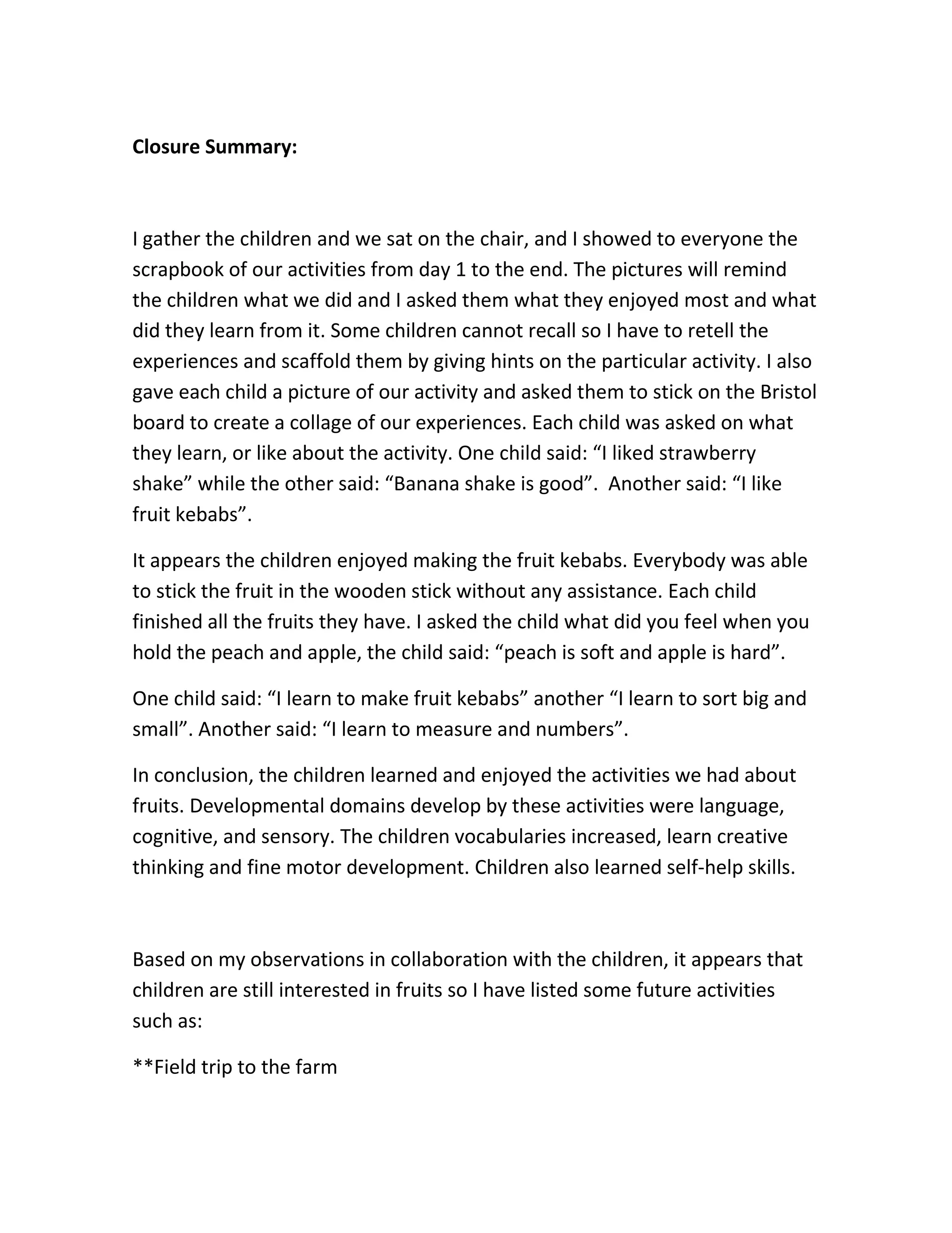 Closure Summary:



I gather the children and we sat on the chair, and I showed to everyone the
scrapbook of our activities from day 1 to the end. The pictures will remind
the children what we did and I asked them what they enjoyed most and what
did they learn from it. Some children cannot recall so I have to retell the
experiences and scaffold them by giving hints on the particular activity. I also
gave each child a picture of our activity and asked them to stick on the Bristol
board to create a collage of our experiences. Each child was asked on what
they learn, or like about the activity. One child said: “I liked strawberry
shake” while the other said: “Banana shake is good”. Another said: “I like
fruit kebabs”.

It appears the children enjoyed making the fruit kebabs. Everybody was able
to stick the fruit in the wooden stick without any assistance. Each child
finished all the fruits they have. I asked the child what did you feel when you
hold the peach and apple, the child said: “peach is soft and apple is hard”.

One child said: “I learn to make fruit kebabs” another “I learn to sort big and
small”. Another said: “I learn to measure and numbers”.

In conclusion, the children learned and enjoyed the activities we had about
fruits. Developmental domains develop by these activities were language,
cognitive, and sensory. The children vocabularies increased, learn creative
thinking and fine motor development. Children also learned self-help skills.



Based on my observations in collaboration with the children, it appears that
children are still interested in fruits so I have listed some future activities
such as:

**Field trip to the farm
 