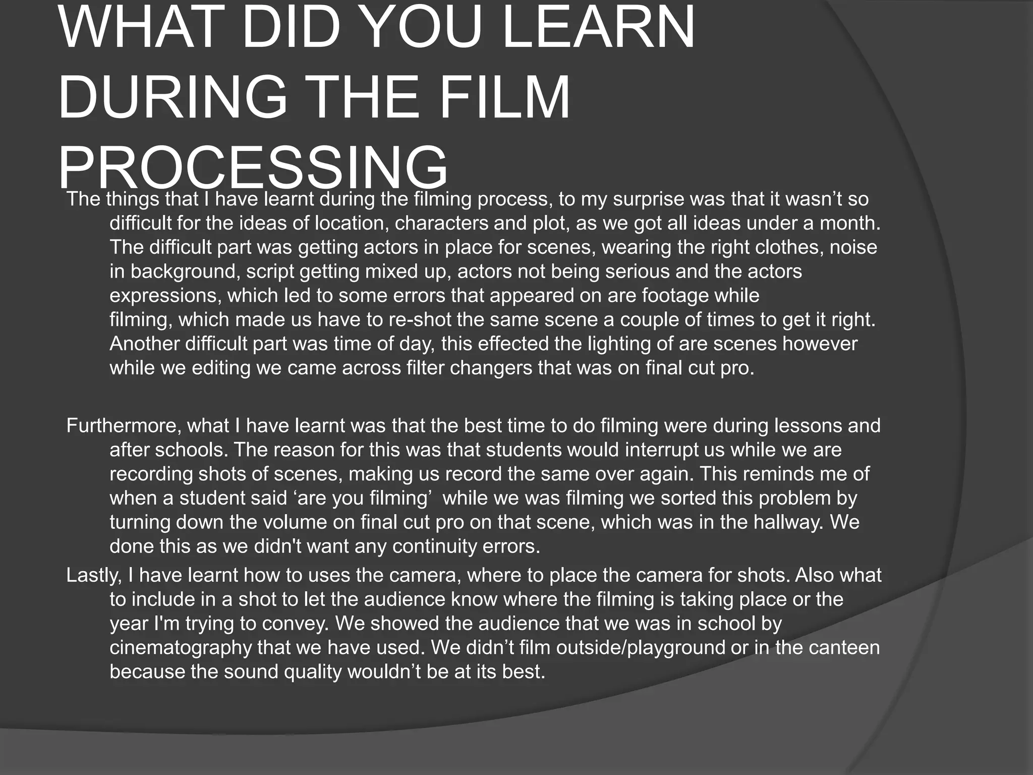 WHAT DID YOU LEARN
DURING THE FILM
PROCESSING

The things that I have learnt during the filming process, to my surprise was that it wasn’t so
difficult for the ideas of location, characters and plot, as we got all ideas under a month.
The difficult part was getting actors in place for scenes, wearing the right clothes, noise
in background, script getting mixed up, actors not being serious and the actors
expressions, which led to some errors that appeared on are footage while
filming, which made us have to re-shot the same scene a couple of times to get it right.
Another difficult part was time of day, this effected the lighting of are scenes however
while we editing we came across filter changers that was on final cut pro.
Furthermore, what I have learnt was that the best time to do filming were during lessons and
after schools. The reason for this was that students would interrupt us while we are
recording shots of scenes, making us record the same over again. This reminds me of
when a student said ‘are you filming’ while we was filming we sorted this problem by
turning down the volume on final cut pro on that scene, which was in the hallway. We
done this as we didn't want any continuity errors.
Lastly, I have learnt how to uses the camera, where to place the camera for shots. Also what
to include in a shot to let the audience know where the filming is taking place or the
year I'm trying to convey. We showed the audience that we was in school by
cinematography that we have used. We didn’t film outside/playground or in the canteen
because the sound quality wouldn’t be at its best.

 