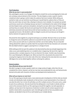 Post-Production: 
What do you learn in post-production? 
We used diegetic sounds in our footage; this helped to smooth the cuts by overlapping the shots and 
acts as being a natural element of the narrative. This also helped us create a specific mood to 
compliment what is going on which makes the audience feel more involved. While editing, we 
wanted to make sure we had direct sound because it would help the audience feel as if they are 
there too and it does not seem fake, allowing it to become more relatable. For example we wanted 
synchronous sound such as footsteps because we learnt it contributed to the realism of the footage 
and also helped create a particular atmosphere; during this we were able to learn of foliage sounds 
and how they are created. We found and used loops from the Mac software ‘Garage band’; this was 
extremely convenient and meant that we did not have to produce our own track, nor receive 
copyright permissions. We decided to add non-diegetic sounds and music because we thought it 
built an element of suspense to the video. 
We joined the shots together by using the techniques cut and fade. We learnt that cut can be done 
to change the scene and lead the audiences to associate the two visuals, for example we started 
with a close up scene with Jess in a phone box and then cuts to Kate walking. The use of parallel 
editing allowed the audience to quickly make the assumption that the two characters are connected. 
We also faded to black to suggest a passing time or a change of scene. 
While editing we did not want the audience to be disoriented by what was already happening in the 
video so we used establishing shots to re-establish what is happening. We learnt this might be 
necessary when a complex sequence of cuts can disorient the viewer. Another way of preventing 
this is was following the 180 degree rule. Where we learnt the rule prevents the camera from 
crossing the imaginary line to the other side of the shot. Stating that the only shots form one side of 
180 degree line can be edited together without confusing the audience. 
General analysis: 
How effectively did you meet the brief? 
We didn't manage to include a graphic match nor a large variety of angles, other than this we 
completed the criteria. However, we feel we may have overcomplicated the task, and had preciously 
devised entire plots with characters of whom we developed entire backstories for. 
What will you improve on next time? 
For our film opening we should create a more extensive plan including lists of all the shots we should 
include and individually made storyboards so that we have a visual representation of our ideas and 
see what the other has in mind, this will allow us to film multiple versions of the same scene, suited 
to each of our preferences. We also found that the editing task is much harder to divide and thus 
came to the conclusion that for our film opening we should film together, but edit separately. In 
addition, we have learnt the importance of attention to detail and will conduct equipment and 
weather checks before any production work. And although we did not face any problems with 
deletion, we decided to have all of our work backed up on multiple devises. 
