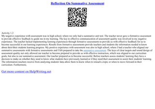 Reflection On Summative Assessment
Activity 1.2
My negative experience with assessment was in high school, where we only had a summative unit test. The teacher never gave a formative assessment
to provide effective feedback to guide me in my learning. The key to effective communication of assessment quality was involved in my negative
experience. The teacher lacked implementing learning experiences through formative assessments to provide us with effective feedback for us to
become successful in our learning experiences. Results from formative assessments provide teachers and students the information needed to know
about their/their students learning progress. My positive experience with assessment was also in high school, where I had a teacher who aligned our
summative assessments with formative assessments and I felt prepared to take the summative assessment. The keys of clear targets and sound design of
assessment quality not only allowed our teacher to become prepared to provide us with effective instruction, which was aligned to our curriculum
goals, but also to our summative assessment. Our teacher prepared us to become successful. Before teachers assess students' learning they have a
decision to make on whether they need to know what students have previously learned or if they need their assessment to assist their students' learning.
The information teachers receive from analyzing students' data allow them to know when to reteach a topic or when to move forward in their
curriculum. Furthermore,
Get more content on HelpWriting.net
 