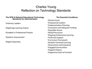 Charles Young
Reflection on Technology Standards
The ISTE-A National Educational Technology
Standards for Administrators
•Visionary Leaders
•Digital Age Learning Culture
•Excellent in Professional Practice
•Systemic Improvement
•Digital Citizenship
The Essential Conditions
•Shared Vision
•Empowered Leaders
•Implementation Planning
•Consistent and Adequate Funding
•Equitable Access
•Skilled Personnel
•Ongoing Professional Learning
•Technical Support
•Curriculum Framework
•Student-Centered Learning
•Assessment and Evaluation
•Engaged Communities
•Support Policies
•Supportive External Context
 
