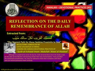REFLECTION ON THE DAILY REMEMBRANCE OF ALLAH Extracted from: اْلمَسْلك اْلقريب لكلّ سالك مُنِيْب “ The Nearest Path for those Seeking Proximity to God” REFLECTIONS: CONDUCTED BY USTAZ ZHULKEFLEE HJ ISMAIL LESSONS ON VARIOUS DEVOTIONAL PRACTICES OF “ Qutb-al-Irshaad Imam ‘Abdullah ‘Alawi al-Haddad ” ‘ AMALAN – DEVOTIONAL PRACTICES (#3) AllRightsReserved©ZhulkefleeHjIsmail2009 Note:  Although it is preferred to recite the Qur’an, Dzikr & Awrad direct from the Arabic script,  for the sake of new Muslims still learning and for their easy memorization, I have provided  the romanised-transliteration. Yet, they are advised to check their recitations with those  who can recite & pronounce them correctly. 
