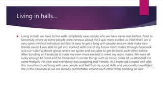 Living in halls…
 Living in halls we have to live with completely new people who we have never met before. Prior to
University where as some people were nervous about this I was more excited as I feel that I am a
very open minded individual and find it easy to get a long with people and am able make new
friends easily. I was able to get into contact with one of my future room mates through Facebook
and our halls Facebook group where we spoke and was able to get to know each other before.
After bonding on Facebook it made me even more excited to meet my room mates. We were all
lucky enough to bond and be interested in similar things such as music, some of us attended the
same festivals this year and everybody was outgoing and friendly. As I expected I coped well with
this transition from living with new people and feel that my social skills and personality benefitted
me in this situation as we are already comfortable around each other from bonding so well.
 