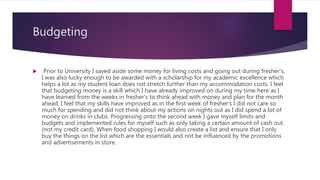 Budgeting
 Prior to University I saved aside some money for living costs and going out during fresher's.
I was also lucky enough to be awarded with a scholarship for my academic excellence which
helps a lot as my student loan does not stretch further than my accommodation costs. I feel
that budgeting money is a skill which I have already improved on during my time here as I
have learned from the weeks in fresher's to think ahead with money and plan for the month
ahead. I feel that my skills have improved as in the first week of fresher's I did not care so
much for spending and did not think about my actions on nights out as I did spend a lot of
money on drinks in clubs. Progressing onto the second week I gave myself limits and
budgets and implemented rules for myself such as only taking a certain amount of cash out
(not my credit card). When food shopping I would also create a list and ensure that I only
buy the things on the list which are the essentials and not be influenced by the promotions
and advertisements in store.
 