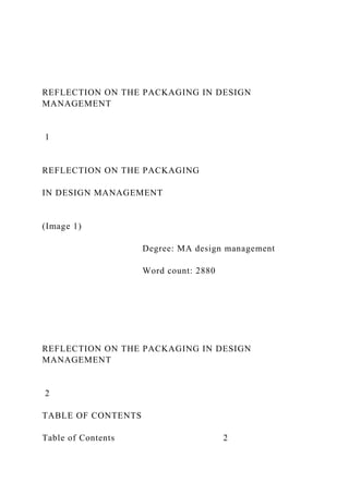 REFLECTION ON THE PACKAGING IN DESIGN
MANAGEMENT
1
REFLECTION ON THE PACKAGING
IN DESIGN MANAGEMENT
(Image 1)
Degree: MA design management
Word count: 2880
REFLECTION ON THE PACKAGING IN DESIGN
MANAGEMENT
2
TABLE OF CONTENTS
Table of Contents 2
 