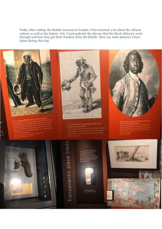 Today after visiting the British museum in London I have learned a lot about the African
culture as well as the history of it. I had explored the slavery that the black African’s went
through and how they got their freedom from the British. Here are some pictures I have
taken during this trip.
 