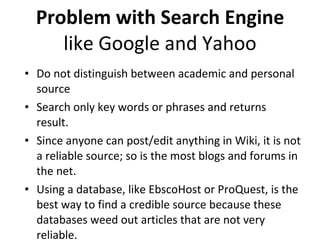 Problem with Search Engine like Google and Yahoo Do not distinguish between academic and personal source Search only key words or phrases and returns result.  Since anyone can post/edit anything in Wiki, it is not a reliable source; so is the most blogs and forums in the net. Using a database, like EbscoHost or ProQuest, is the best way to find a credible source because these databases weed out articles that are not very reliable.  
