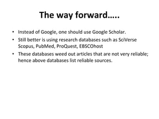 The way forward….. Instead of Google, one should use Google Scholar. Still better is using research databases such as SciVerse Scopus, PubMed, ProQuest, EBSCOhost  These databases weed out articles that are not very reliable; hence above databases list reliable sources.  