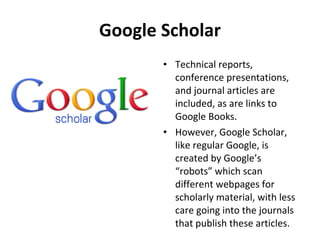 Google Scholar Technical reports, conference presentations, and journal articles are included, as are links to Google Books.  However, Google Scholar, like regular Google, is created by Google’s “robots” which scan different webpages for scholarly material, with less care going into the journals that publish these articles. 