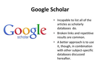 Google Scholar Incapable to list all of the articles as scholarly databases  do. Broken links and repetitive results are common. A better approach is to use it, though, in combination with other subject-specific databases discussed  hereafter. 