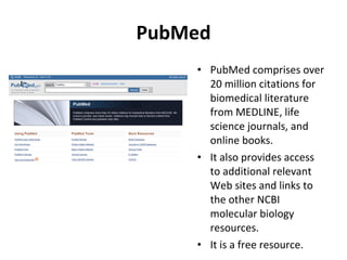 PubMed PubMed comprises over 20 million citations for biomedical literature from MEDLINE, life science journals, and online books. It also provides access to additional relevant Web sites and links to the other NCBI molecular biology resources. It is a free resource. 