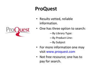 ProQuest Results vetted, reliable information. One has three option to search: By Library Type:  By Product Line: By Subject For more information one may  visit  www.proquest.com Not free resource; one has to pay for search. 