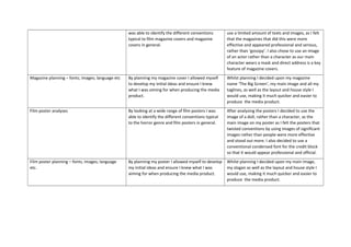was able to identify the different conventions
typical to film magazine covers and magazine
covers in general.
use a limited amount of texts and images, as I felt
that the magazines that did this were more
effective and appeared professional and serious,
rather than ‘gossipy’. I also chose to use an image
of an actor rather than a character as our main
character wears a mask and direct address is a key
feature of magazine covers.
Magazine planning – fonts; images; language etc By planning my magazine cover I allowed myself
to develop my initial ideas and ensure I knew
what I was aiming for when producing the media
product.
Whilst planning I decided upon my magazine
name ‘The Big Screen’, my main image and all my
taglines, as well as the layout and house style I
would use, making it much quicker and easier to
produce the media product.
Film poster analyses By looking at a wide range of film posters I was
able to identify the different conventions typical
to the horror genre and film posters in general.
After analysing the posters I decided to use the
image of a doll, rather than a character, as the
main image on my poster as I felt the posters that
twisted conventions by using images of significant
images rather than people were more effective
and stood out more. I also decided to use a
conventional condensed font for the credit block
so that it would appear professional and official.
Film poster planning – fonts; images; language
etc.
By planning my poster I allowed myself to develop
my initial ideas and ensure I knew what I was
aiming for when producing the media product.
Whilst planning I decided upon my main image,
my slogan as well as the layout and house style I
would use, making it much quicker and easier to
produce the media product.
 
