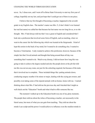 CHANGING THE WORLD THROUGH EDUCATION                                                         3

never. So, I chose now, and I went off to Boise State University to start my first year of

college, hopefully not my last, and just hope that I could get out of there in one piece.

       I believe that my first thought of becoming a teacher, happened in the seventh

grade in my English class. The teacher’s name was Mrs. F, (I don’t think I ever learned

her real last name) we called her that because her last name was too long for us, or so she

thought. Mrs. F had always told me that I was a great in English and considered that I

look into a profession that involved some form of English, such as teaching, when we

went to the career fair the following day which was located at the fairgrounds. I kind of

kept this notion in the back of my mind, for I wanted to do something else; I wanted to

become a Veterinarian. I only wanted to achieve this profession, however, because of the

simple fact that I loved animals and thought that being around them all day was

something that I wanted to do. Much to my dismay, I did not know how long this was

going to take to achieve the degree needed and also the people down at the job fair told

me this was not an easy route, not just for the schooling required, but because of the tasks

that it involved me to complete. These included things like: putting animals down,

conducting surgery weather it be minor or major, dealing with the crying pet owners, and

possibly even taking some of the injured animals with no homes, home with me. I started

thinking about what Mrs. F had told me the previous day and I decided that I might as

well check out the “Education” booth and what it had to offer someone like me.

       The moment I walked up to the Education booth was one of my glory moments.

The people there told me about the riches of becoming a teacher, not necessarily in the

literal sense, but more of what you can gain from teaching. They told me about the

minds I can sculpt and the power I would achieve to influence even the smallest minds in
 