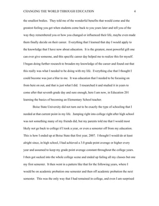 CHANGING THE WORLD THROUGH EDUCATION                                                          4

the smallest bodies. They told me of the wonderful benefits that would come and the

greatest feeling you get when students come back to you years later and tell you of the

way they remembered you or how you changed or influenced their life, maybe even made

them finally decide on their career. Everything that I learned that day I would apply to

the knowledge that I have now about education. It is the greatest, most powerful gift one

can ever give someone, and this specific career day helped me to realize this for myself.

I began doing further research to broaden my knowledge of the career and found out that

this really was what I needed to be doing with my life. Everything else that I thought I

could become was just a blur to me. It was education that I needed to be focusing on

from here on out, and that is just what I did. I researched it and studied it in years to

come after that seventh grade day and sure enough, here I am now, in Education 201

learning the basics of becoming an Elementary School teacher.

       Boise State University did not turn out to be exactly the type of schooling that I

needed at that current point in my life. Jumping right into college right after high school

was not something many of my friends did, but my parents told me that I would most

likely not go back to college if I took a year, or even a semester off from my education.

This is how I ended up at Boise State that first year, 2007. I thought I would do at least

alright since, in high school, I had achieved a 3.0 grade point average or higher every

year and assumed to keep my grade point average constant throughout the college years.

I then got sucked into the whole college scene and ended up failing all my classes but one

my first semester. It then went in a pattern like that for the following years, where I

would be on academic probation one semester and then off academic probation the next

semester. This was the only way that I had remained in college, and even I am surprised
 