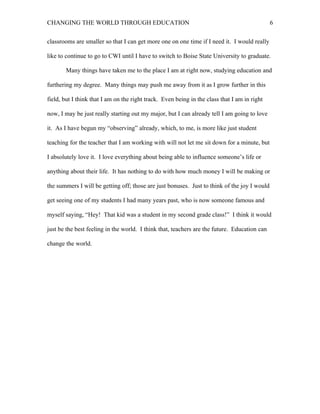 CHANGING THE WORLD THROUGH EDUCATION                                                          6

classrooms are smaller so that I can get more one on one time if I need it. I would really

like to continue to go to CWI until I have to switch to Boise State University to graduate.

       Many things have taken me to the place I am at right now, studying education and

furthering my degree. Many things may push me away from it as I grow further in this

field, but I think that I am on the right track. Even being in the class that I am in right

now, I may be just really starting out my major, but I can already tell I am going to love

it. As I have begun my “observing” already, which, to me, is more like just student

teaching for the teacher that I am working with will not let me sit down for a minute, but

I absolutely love it. I love everything about being able to influence someone’s life or

anything about their life. It has nothing to do with how much money I will be making or

the summers I will be getting off; those are just bonuses. Just to think of the joy I would

get seeing one of my students I had many years past, who is now someone famous and

myself saying, “Hey! That kid was a student in my second grade class!” I think it would

just be the best feeling in the world. I think that, teachers are the future. Education can

change the world.
 
