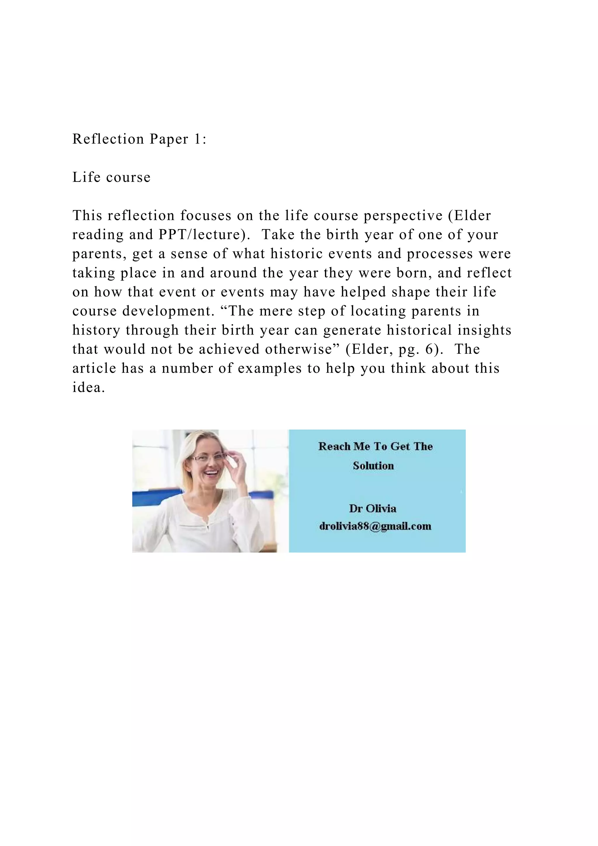 Reflection Paper 1:
Life course
This reflection focuses on the life course perspective (Elder
reading and PPT/lecture). Take the birth year of one of your
parents, get a sense of what historic events and processes were
taking place in and around the year they were born, and reflect
on how that event or events may have helped shape their life
course development. “The mere step of locating parents in
history through their birth year can generate historical insights
that would not be achieved otherwise” (Elder, pg. 6). The
article has a number of examples to help you think about this
idea.