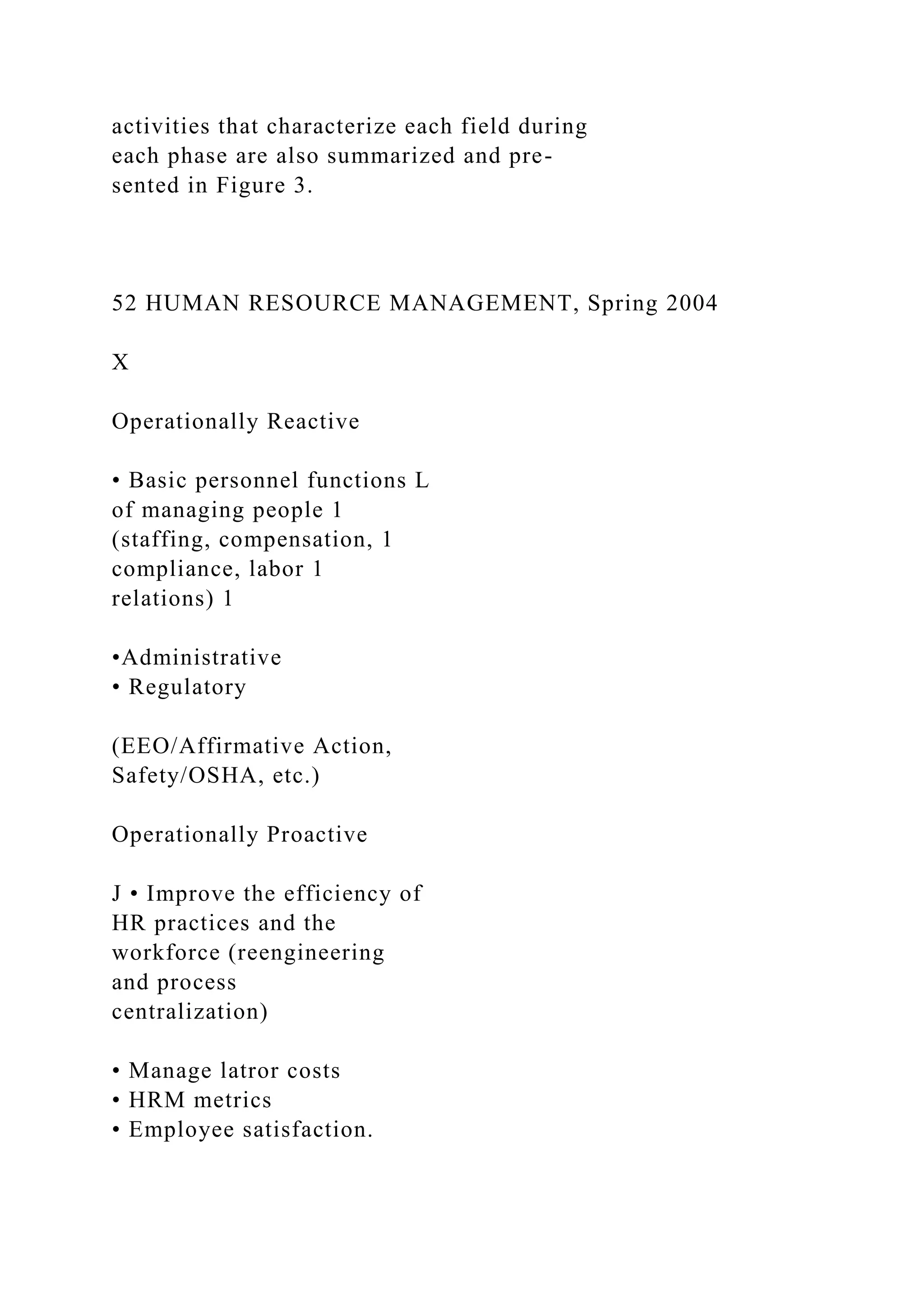 activities that characterize each field during
each phase are also summarized and pre-
sented in Figure 3.
52 HUMAN RESOURCE MANAGEMENT, Spring 2004
X
Operationally Reactive
• Basic personnel functions L
of managing people 1
(staffing, compensation, 1
compliance, labor 1
relations) 1
•Administrative
• Regulatory
(EEO/Affirmative Action,
Safety/OSHA, etc.)
Operationally Proactive
J • Improve the efficiency of
HR practices and the
workforce (reengineering
and process
centralization)
• Manage latror costs
• HRM metrics
• Employee satisfaction.
 
