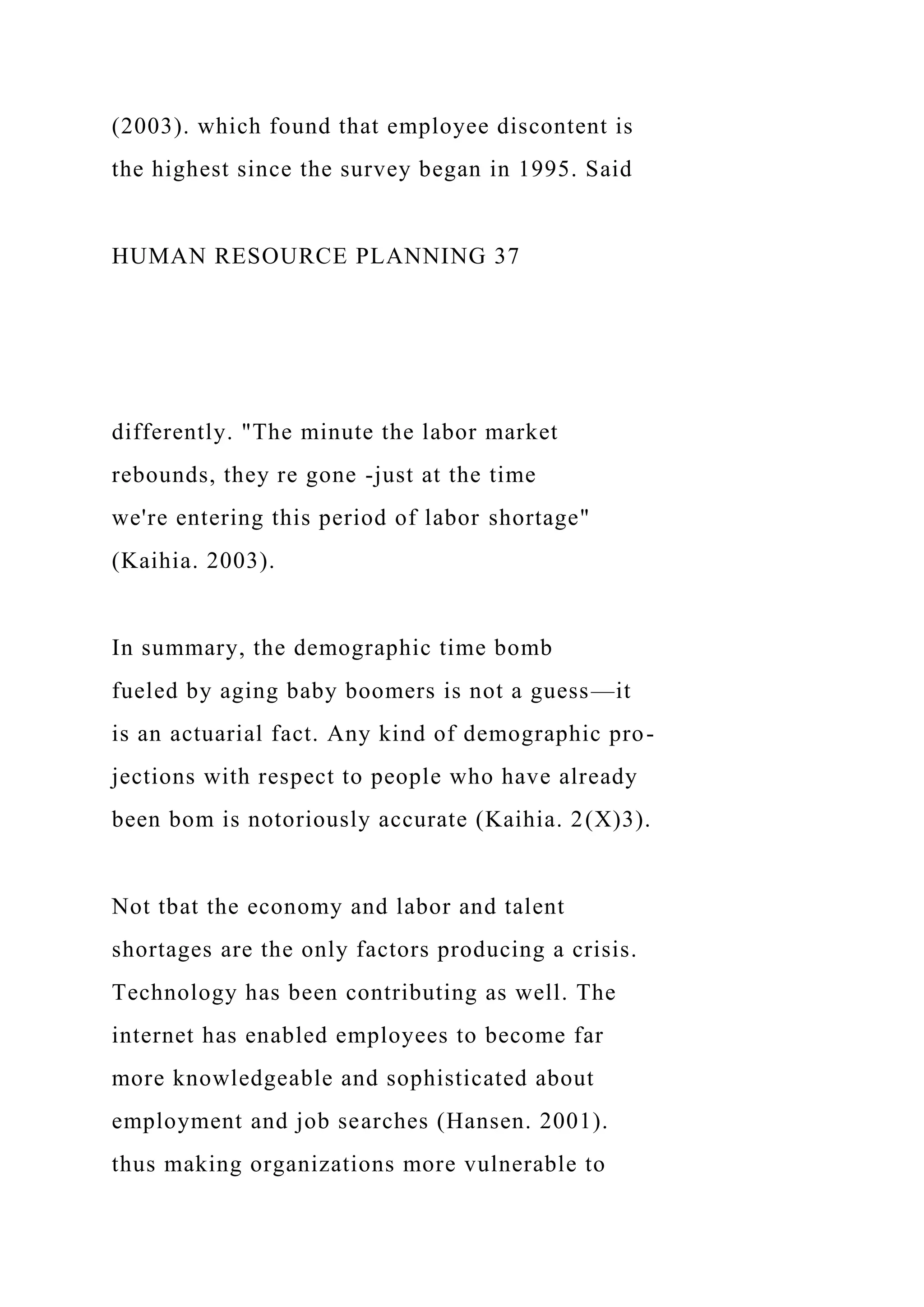 (2003). which found that employee discontent is
the highest since the survey began in 1995. Said
HUMAN RESOURCE PLANNING 37
differently. "The minute the labor market
rebounds, they re gone -just at the time
we're entering this period of labor shortage"
(Kaihia. 2003).
In summary, the demographic time bomb
fueled by aging baby boomers is not a guess—it
is an actuarial fact. Any kind of demographic pro-
jections with respect to people who have already
been bom is notoriously accurate (Kaihia. 2(X)3).
Not tbat the economy and labor and talent
shortages are the only factors producing a crisis.
Technology has been contributing as well. The
internet has enabled employees to become far
more knowledgeable and sophisticated about
employment and job searches (Hansen. 2001).
thus making organizations more vulnerable to
 