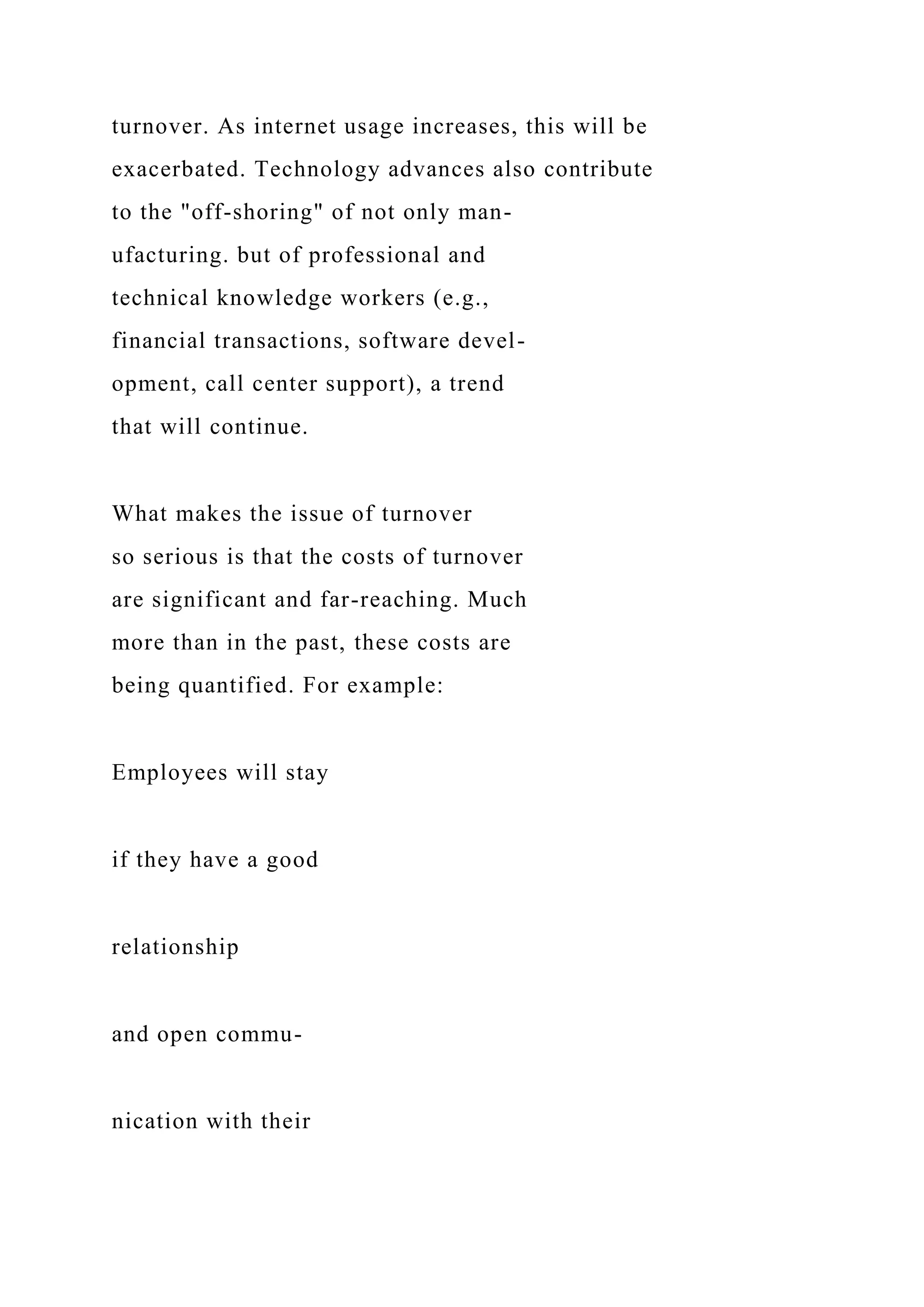 turnover. As internet usage increases, this will be
exacerbated. Technology advances also contribute
to the "off-shoring" of not only man-
ufacturing. but of professional and
technical knowledge workers (e.g.,
financial transactions, software devel-
opment, call center support), a trend
that will continue.
What makes the issue of turnover
so serious is that the costs of turnover
are significant and far-reaching. Much
more than in the past, these costs are
being quantified. For example:
Employees will stay
if they have a good
relationship
and open commu-
nication with their
 