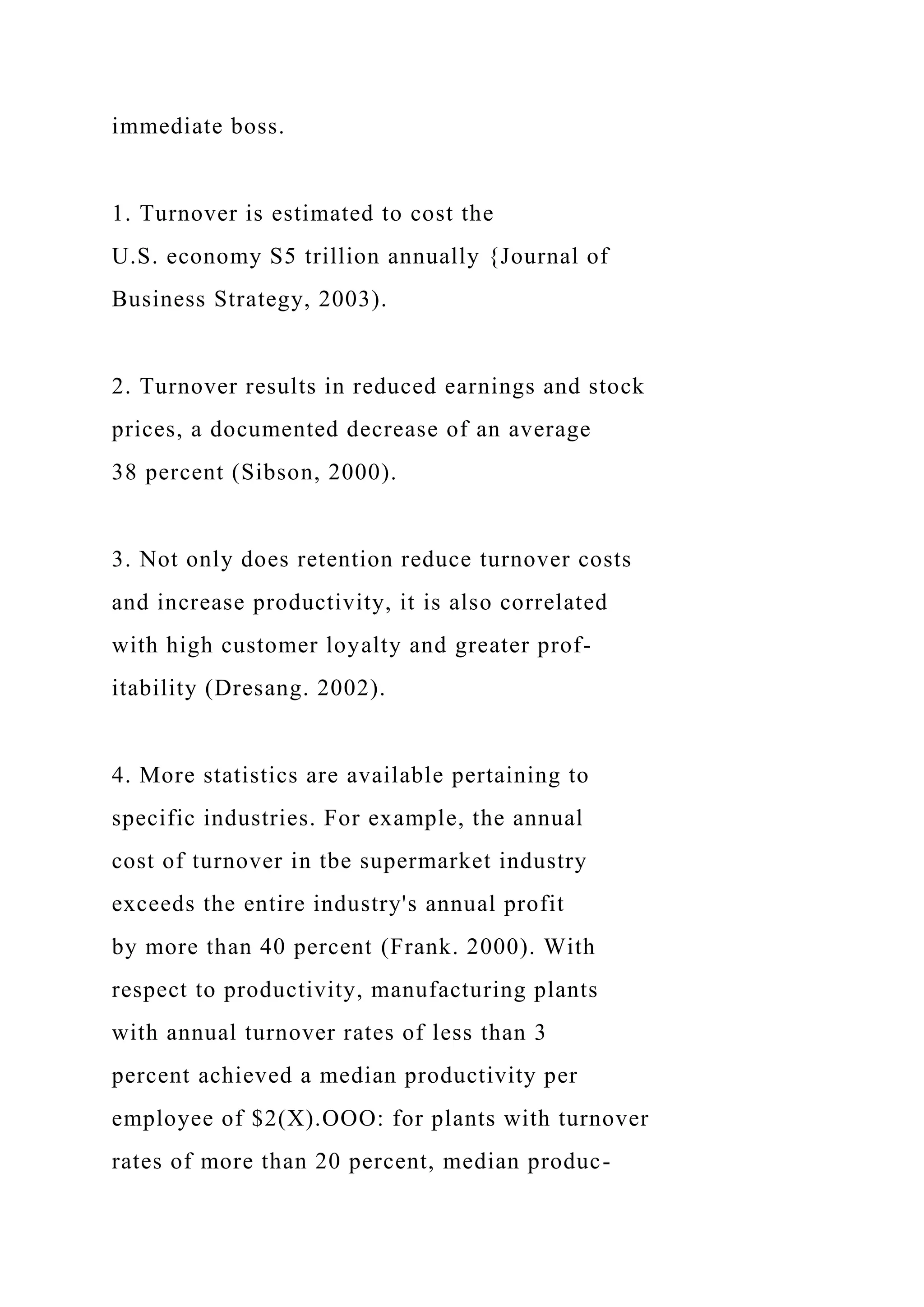 immediate boss.
1. Turnover is estimated to cost the
U.S. economy S5 trillion annually {Journal of
Business Strategy, 2003).
2. Turnover results in reduced earnings and stock
prices, a documented decrease of an average
38 percent (Sibson, 2000).
3. Not only does retention reduce turnover costs
and increase productivity, it is also correlated
with high customer loyalty and greater prof-
itability (Dresang. 2002).
4. More statistics are available pertaining to
specific industries. For example, the annual
cost of turnover in tbe supermarket industry
exceeds the entire industry's annual profit
by more than 40 percent (Frank. 2000). With
respect to productivity, manufacturing plants
with annual turnover rates of less than 3
percent achieved a median productivity per
employee of $2(X).OOO: for plants with turnover
rates of more than 20 percent, median produc-
 