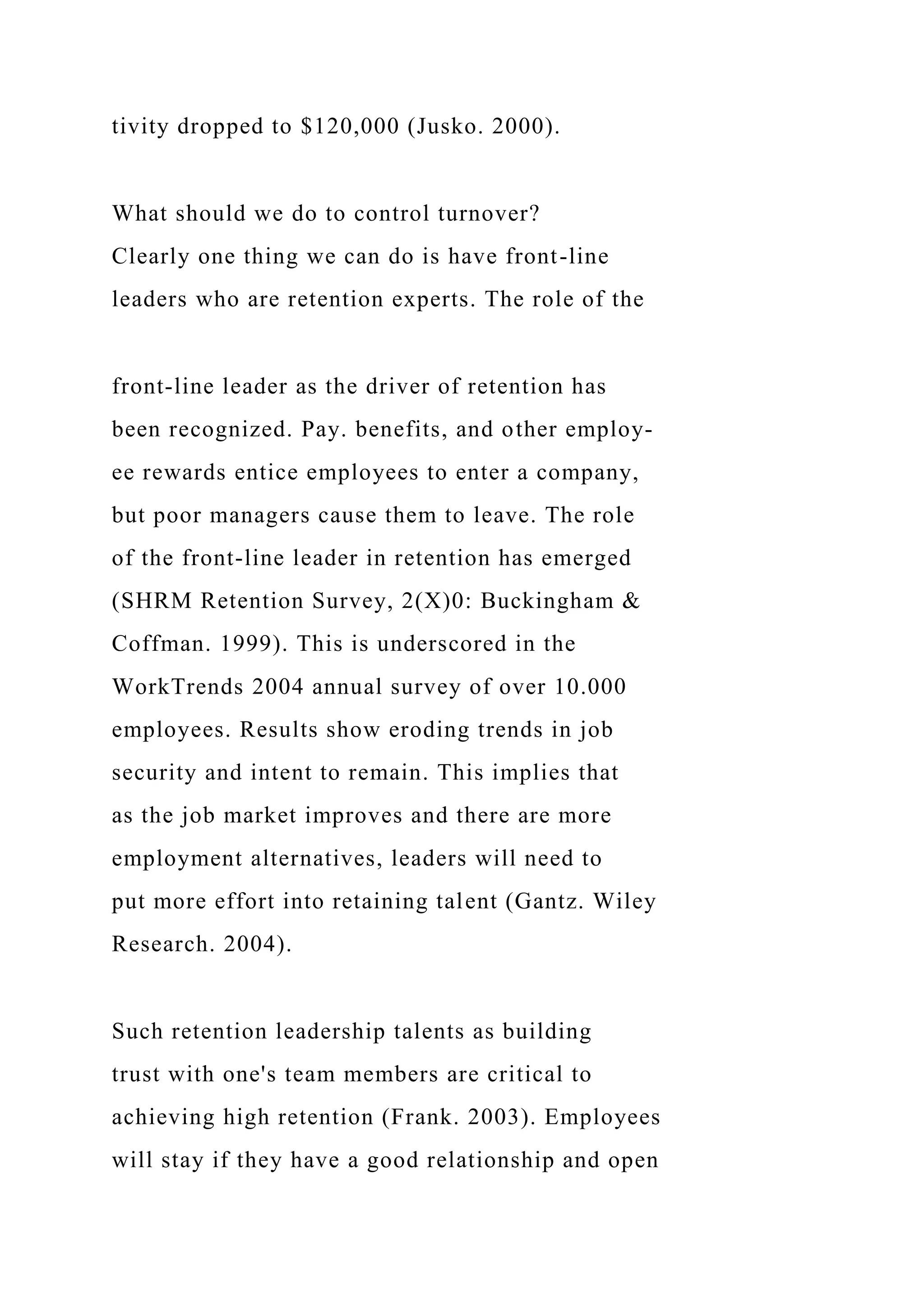 tivity dropped to $120,000 (Jusko. 2000).
What should we do to control turnover?
Clearly one thing we can do is have front-line
leaders who are retention experts. The role of the
front-line leader as the driver of retention has
been recognized. Pay. benefits, and other employ-
ee rewards entice employees to enter a company,
but poor managers cause them to leave. The role
of the front-line leader in retention has emerged
(SHRM Retention Survey, 2(X)0: Buckingham &
Coffman. 1999). This is underscored in the
WorkTrends 2004 annual survey of over 10.000
employees. Results show eroding trends in job
security and intent to remain. This implies that
as the job market improves and there are more
employment alternatives, leaders will need to
put more effort into retaining talent (Gantz. Wiley
Research. 2004).
Such retention leadership talents as building
trust with one's team members are critical to
achieving high retention (Frank. 2003). Employees
will stay if they have a good relationship and open
 