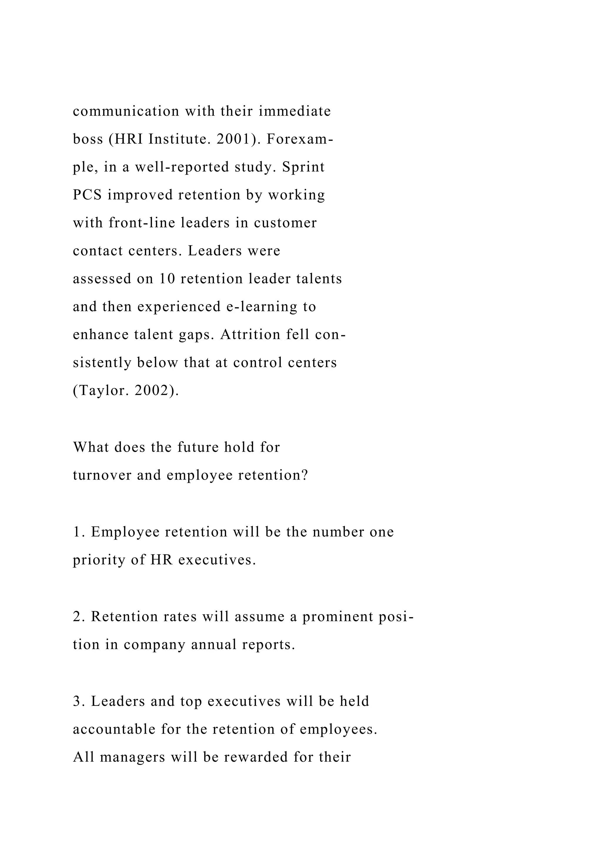 communication with their immediate
boss (HRI Institute. 2001). Forexam-
ple, in a well-reported study. Sprint
PCS improved retention by working
with front-line leaders in customer
contact centers. Leaders were
assessed on 10 retention leader talents
and then experienced e-learning to
enhance talent gaps. Attrition fell con-
sistently below that at control centers
(Taylor. 2002).
What does the future hold for
turnover and employee retention?
1. Employee retention will be the number one
priority of HR executives.
2. Retention rates will assume a prominent posi-
tion in company annual reports.
3. Leaders and top executives will be held
accountable for the retention of employees.
All managers will be rewarded for their
 